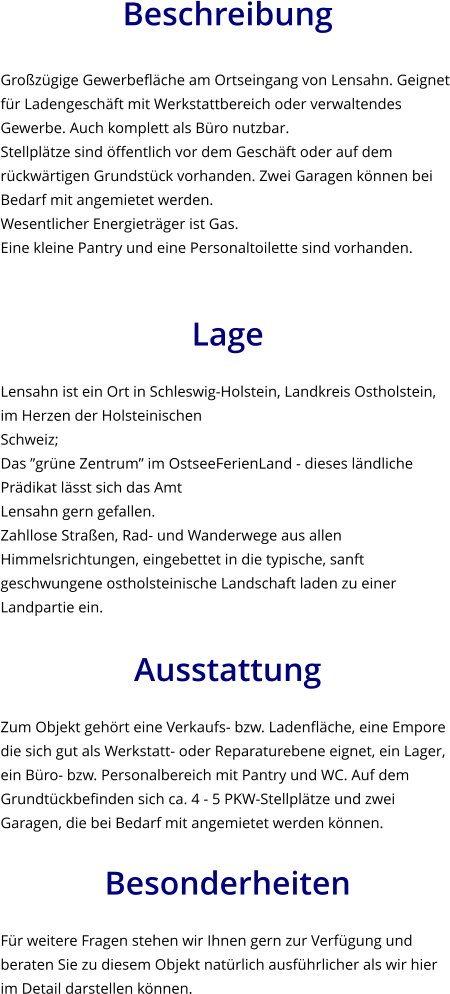 Beschreibung  Großzügige Gewerbefläche am Ortseingang von Lensahn. Geignet für Ladengeschäft mit Werkstattbereich oder verwaltendes Gewerbe. Auch komplett als Büro nutzbar.  Stellplätze sind öffentlich vor dem Geschäft oder auf dem rückwärtigen Grundstück vorhanden. Zwei Garagen können bei Bedarf mit angemietet werden.  Wesentlicher Energieträger ist Gas.  Eine kleine Pantry und eine Personaltoilette sind vorhanden.   Lage  Lensahn ist ein Ort in Schleswig-Holstein, Landkreis Ostholstein, im Herzen der Holsteinischen Schweiz;  Das ”grüne Zentrum” im OstseeFerienLand - dieses ländliche Prädikat lässt sich das Amt Lensahn gern gefallen.  Zahllose Straßen, Rad- und Wanderwege aus allen Himmelsrichtungen, eingebettet in die typische, sanft geschwungene ostholsteinische Landschaft laden zu einer Landpartie ein.  Ausstattung  Zum Objekt gehört eine Verkaufs- bzw. Ladenfläche, eine Empore die sich gut als Werkstatt- oder Reparaturebene eignet, ein Lager, ein Büro- bzw. Personalbereich mit Pantry und WC. Auf dem Grundtückbefinden sich ca. 4 - 5 PKW-Stellplätze und zwei Garagen, die bei Bedarf mit angemietet werden können.   Besonderheiten  Für weitere Fragen stehen wir Ihnen gern zur Verfügung und beraten Sie zu diesem Objekt natürlich ausführlicher als wir hier im Detail darstellen können.