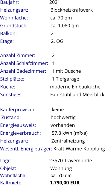 Lage:                              23570 Travemünde Objekt:                            Wohnung Wohnfläche:                  ca. 70 qm Kaltmiete:                      1.790,00 EUR Anzahl Zimmer:             2 Anzahl Schlafzimmer:   1  Anzahl Badezimmer:     1 mit Dusche   Stellplätze:                       1 Tiefgarage Küche:                            moderne Einbauküche  Sonstiges:               Fahrstuhl und Meerblick Baujahr:                         2021  Heizungsart:                  Blockheizkraftwerk Wohnfläche:                  ca. 70 qm Grundstück :                 ca. 1.080 qm Balkon:                           2 Etage:                              2. OG   Käuferprovision:            keine  Zustand:                        hochwertig Energieausweis:            vorhanden Energieverbrauch:         57,8 kWh (m²xa) Heizungsart:                   Zentralheizung Wesentl. Energieträger: Kraft-Wärme-Kopplung