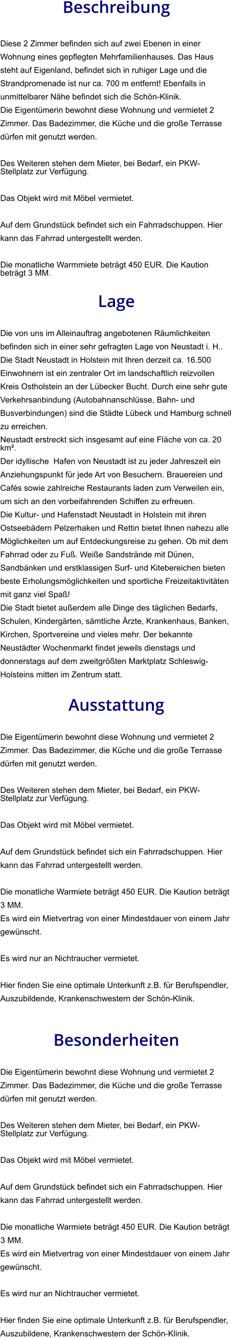Beschreibung  Diese 2 Zimmer befinden sich auf zwei Ebenen in einer Wohnung eines gepflegten Mehrfamilienhauses. Das Haus steht auf Eigenland, befindet sich in ruhiger Lage und die Strandpromenade ist nur ca. 700 m entfernt! Ebenfalls in unmittelbarer Nähe befindet sich die Schön-Klinik. Die Eigentümerin bewohnt diese Wohnung und vermietet 2 Zimmer. Das Badezimmer, die Küche und die große Terrasse dürfen mit genutzt werden.  Des Weiteren stehen dem Mieter, bei Bedarf, ein PKW-Stellplatz zur Verfügung.   Das Objekt wird mit Möbel vermietet.  Auf dem Grundstück befindet sich ein Fahrradschuppen. Hier kann das Fahrrad untergestellt werden.  Die monatliche Warmmiete beträgt 450 EUR. Die Kaution beträgt 3 MM.  Lage  Die von uns im Alleinauftrag angebotenen Räumlichkeiten befinden sich in einer sehr gefragten Lage von Neustadt i. H.. Die Stadt Neustadt in Holstein mit Ihren derzeit ca. 16.500 Einwohnern ist ein zentraler Ort im landschaftlich reizvollen Kreis Ostholstein an der Lübecker Bucht. Durch eine sehr gute Verkehrsanbindung (Autobahnanschlüsse, Bahn- und Busverbindungen) sind die Städte Lübeck und Hamburg schnell zu erreichen. Neustadt erstreckt sich insgesamt auf eine Fläche von ca. 20 km². Der idyllische  Hafen von Neustadt ist zu jeder Jahreszeit ein Anziehungspunkt für jede Art von Besuchern. Brauereien und Cafés sowie zahlreiche Restaurants laden zum Verweilen ein, um sich an den vorbeifahrenden Schiffen zu erfreuen. Die Kultur- und Hafenstadt Neustadt in Holstein mit ihren Ostseebädern Pelzerhaken und Rettin bietet Ihnen nahezu alle Möglichkeiten um auf Entdeckungsreise zu gehen. Ob mit dem Fahrrad oder zu Fuß. Weiße Sandstrände mit Dünen, Sandbänken und erstklassigen Surf- und Kitebereichen bieten beste Erholungsmöglichkeiten und sportliche Freizeitaktivitäten mit ganz viel Spaß! Die Stadt bietet außerdem alle Dinge des täglichen Bedarfs, Schulen, Kindergärten, sämtliche Ärzte, Krankenhaus, Banken, Kirchen, Sportvereine und vieles mehr. Der bekannte Neustädter Wochenmarkt findet jeweils dienstags und donnerstags auf dem zweitgrößten Marktplatz Schleswig-Holsteins mitten im Zentrum statt.  Ausstattung  Die Eigentümerin bewohnt diese Wohnung und vermietet 2 Zimmer. Das Badezimmer, die Küche und die große Terrasse dürfen mit genutzt werden.  Des Weiteren stehen dem Mieter, bei Bedarf, ein PKW-Stellplatz zur Verfügung.   Das Objekt wird mit Möbel vermietet.  Auf dem Grundstück befindet sich ein Fahrradschuppen. Hier kann das Fahrrad untergestellt werden.  Die monatliche Warmiete beträgt 450 EUR. Die Kaution beträgt 3 MM.  Es wird ein Mietvertrag von einer Mindestdauer von einem Jahr gewünscht.  Es wird nur an Nichtraucher vermietet.  Hier finden Sie eine optimale Unterkunft z.B. für Berufspendler, Auszubildende, Krankenschwestern der Schön-Klinik.    Besonderheiten  Die Eigentümerin bewohnt diese Wohnung und vermietet 2 Zimmer. Das Badezimmer, die Küche und die große Terrasse dürfen mit genutzt werden.  Des Weiteren stehen dem Mieter, bei Bedarf, ein PKW-Stellplatz zur Verfügung.   Das Objekt wird mit Möbel vermietet.  Auf dem Grundstück befindet sich ein Fahrradschuppen. Hier kann das Fahrrad untergestellt werden.  Die monatliche Warmiete beträgt 450 EUR. Die Kaution beträgt 3 MM.  Es wird ein Mietvertrag von einer Mindestdauer von einem Jahr gewünscht.  Es wird nur an Nichtraucher vermietet.  Hier finden Sie eine optimale Unterkunft z.B. für Berufspendler, Auszubildene, Krankenschwestern der Schön-Klinik.
