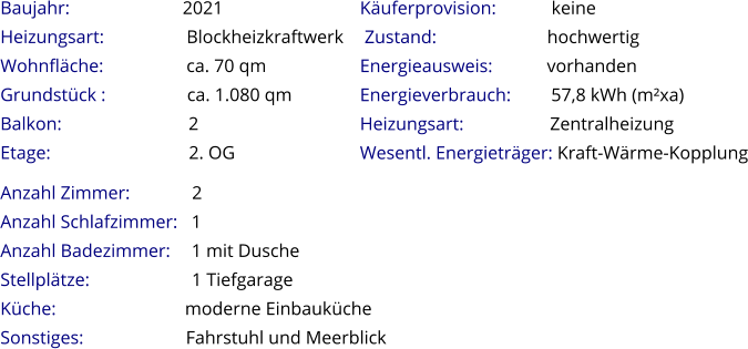 Anzahl Zimmer:             2 Anzahl Schlafzimmer:   1  Anzahl Badezimmer:     1 mit Dusche   Stellplätze:                       1 Tiefgarage Küche:                            moderne Einbauküche  Sonstiges:               Fahrstuhl und Meerblick Baujahr:                         2021  Heizungsart:                  Blockheizkraftwerk Wohnfläche:                  ca. 70 qm Grundstück :                 ca. 1.080 qm Balkon:                           2 Etage:                              2. OG   Käuferprovision:            keine  Zustand:                        hochwertig Energieausweis:            vorhanden Energieverbrauch:         57,8 kWh (m²xa) Heizungsart:                   Zentralheizung Wesentl. Energieträger: Kraft-Wärme-Kopplung