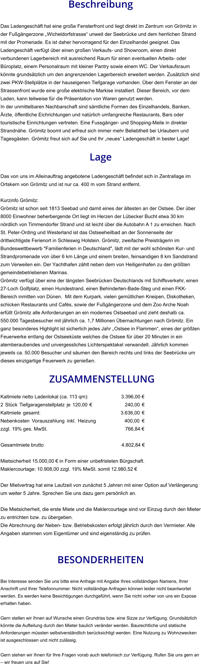 Beschreibung  Das Ladengeschäft hat eine große Fensterfront und liegt direkt im Zentrum von Grömitz in der Fußgängerzone „Wicheldorfstrasse“ unweit der Seebrücke und dem herrlichen Strand mit der Promenade. Es ist daher hervorragend für den Einzelhandel geeignet. Das Ladengeschäft verfügt über einen großen Verkaufs- und Showroom, einen direkt verbundenen Lagerbereich mit ausreichend Raum für einen eventuellen Arbeits- oder Büroplatz, einem Personalraum mit kleiner Pantry sowie einem WC. Der Verkaufsraum könnte grundsätzlich um den angrenzenden Lagerbereich erweitert werden. Zusätzlich sind zwei PKW-Stellplätze in der hauseigenen Tiefgarage vorhanden. Über dem Fenster an der Strassenfront wurde eine große elektrische Markise installiert. Dieser Bereich, vor dem Laden, kann teilweise für die Präsentation von Waren genutzt werden. In der unmittelbaren Nachbarschaft sind sämtliche Formen des Einzelhandels, Banken, Ärzte, öffentliche Eichrichtungen und natürlich umfangreiche Restaurants, Bars oder touristische Einrichtungen vertreten. Eine Fussgänger- und Shopping-Meile in direkter Strandnähe. Grömitz boomt und erfreut sich immer mehr Beliebtheit bei Urlaubern und Tagesgästen. Grömitz freut sich auf Sie und Ihr „neues“ Ladengeschäft in bester Lage!  Lage  Das von uns im Alleinauftrag angebotene Ladengeschäft befindet sich in Zentrallage im Ortskern von Grömitz und ist nur ca. 400 m vom Strand entfernt.  Kurzinfo Grömitz: Grömitz ist schon seit 1813 Seebad und damit eines der ältesten an der Ostsee. Der über 8000 Einwohner beherbergende Ort liegt im Herzen der Lübecker Bucht etwa 30 km nördlich von Timmendorfer Strand und ist leicht über die Autobahn A 1 zu erreichen. Nach St. Peter-Ording und Westerland ist das Ostseeheilbad an der Sonnenseite der drittwichtigste Ferienort in Schleswig Holstein. Grömitz, zweifache Preisträgerin im Bundeswettbewerb "Familienferien in Deutschland", lädt mit der wohl schönsten Kur- und Strandpromenade von über 6 km Länge und einem breiten, feinsandigen 8 km Sandstrand zum Verweilen ein. Der Yachthafen zählt neben dem von Heiligenhafen zu den größten gemeindebetriebenen Marinas. Grömitz verfügt über eine der längsten Seebrücken Deutschlands mit Schiffsverkehr, einen 27-Loch Golfplatz, einen Hundestrand, einen Behinderten-Bade-Steg und einen FKK-Bereich inmitten von Dünen.  Mit dem Kurpark, vielen gemütlichen Kneipen, Diskotheken, schicken Restaurants und Cafés, sowie der Fußgängerzone und dem Zoo Arche Noah erfüllt Grömitz alle Anforderungen an ein modernes Ostseebad und zieht deshalb ca. 550.000 Tagesbesucher mit jährlich ca. 1,7 Millionen Übernachtungen nach Grömitz. Ein ganz besonderes Highlight ist sicherlich jedes Jahr „Ostsee in Flammen“, eines der größten Feuerwerke entlang der Ostseeküste welches die Ostsee für über 20 Minuten in ein atemberaubendes und unvergessliches Lichterspektakel verwandelt. Jährlich kommen jeweils ca. 50.000 Besucher und säumen den Bereich rechts und links der Seebrücke um dieses einzigartige Feuerwerk zu genießen.   ZUSAMMENSTELLUNG Kaltmiete netto Ladenlokal (ca. 113 qm):         3.396,00 €  2 Stück Tiefgaragenstellplatz je 120,00 €      240,00 € Kaltmiete gesamt:       3.636,00 € Nebenkosten Vorauszahlung inkl. Heizung     400,00 € zzgl. 19% ges. MwSt.           766,84 €  Gesamtmiete brutto       4.802,84 €   Mietsicherheit 15.000,00 € in Form einer unbefristeten Bürgschaft. Maklercourtage: 10.908,00 zzgl. 19% MwSt. somit 12.980,52 €  Der Mietvertrag hat eine Laufzeit von zunächst 5 Jahren mit einer Option auf Verlängerung um weiter 5 Jahre. Sprechen Sie uns dazu gern persönlich an.  Die Mietsicherheit, die erste Miete und die Maklercourtage sind vor Einzug durch den Mieter zu entrichten bzw. zu übergeben. Die Abrechnung der Neben- bzw. Betriebskosten erfolgt jährlich durch den Vermieter. Alle Angaben stammen vom Eigentümer und sind eigenständig zu prüfen.   BESONDERHEITEN  Bei Interesse senden Sie uns bitte eine Anfrage mit Angabe Ihres vollständigen Namens, Ihrer Anschrift und Ihrer Telefonnummer. Nicht vollständige Anfragen können leider nicht beantwortet werden. Es werden keine Besichtigungen durchgeführt, wenn Sie nicht vorher von uns ein Expose erhalten haben.  Gern stellen wir Ihnen auf Wunsche einen Grundriss bzw. eine Sizze zur Verfügung. Grundsätzlich könnte die Aufteilung durch den Mieter baulich veränder werden. Baurechtliche und statische Anforderungen müssten selbstverständlich berücksichtigt werden. Eine Nutzung zu Wohnzwecken ist ausgeschlossen und nicht zulässig.  Gern stehen wir Ihnen für Ihre Fragen vorab auch telefonisch zur Verfügung. Rufen Sie uns gern an – wir freuen uns auf Sie!